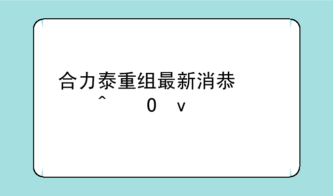 合力泰重组最新消息几时结束