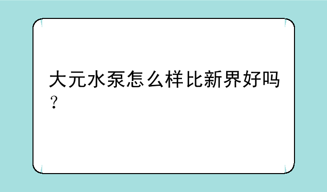 大元水泵怎么样比新界好吗？