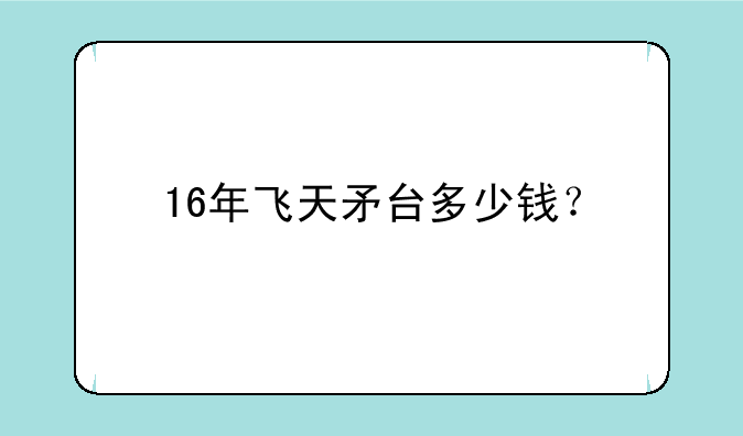 16年飞天矛台多少钱？