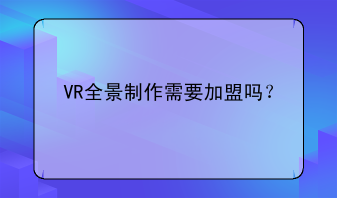 VR全景制作需要加盟吗？