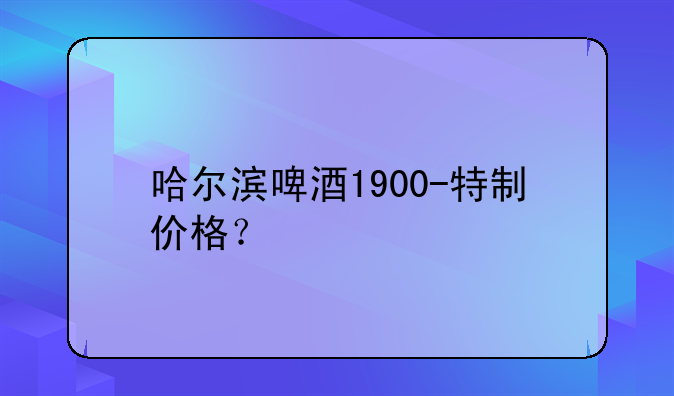 哈尔滨啤酒1900-特制价格？