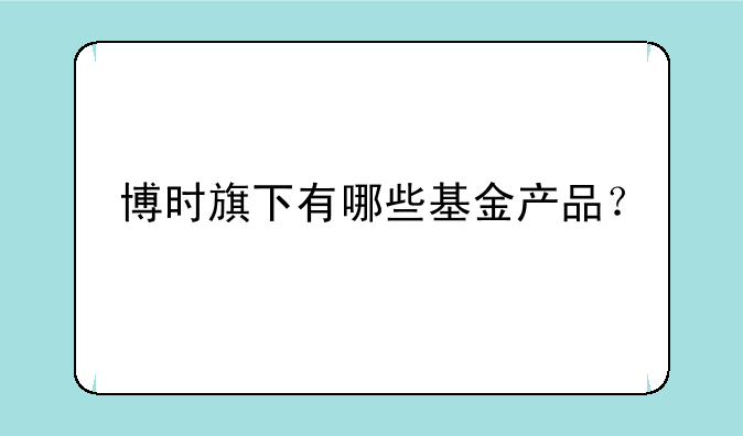 博时旗下有哪些基金产品？