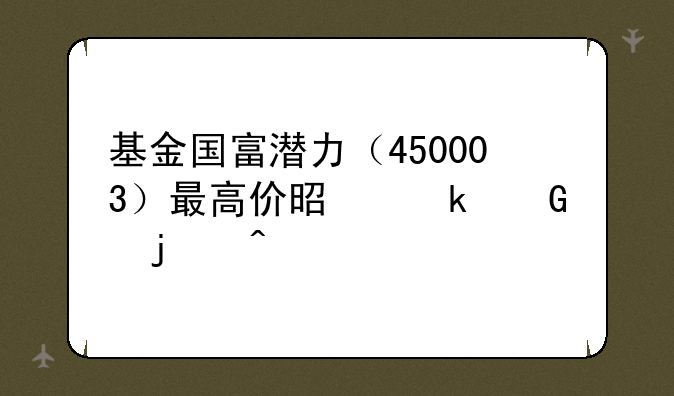 基金国富潜力（450003）最高价是多少的时候