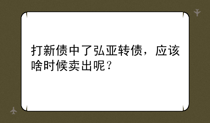 打新债中了弘亚转债，应该啥时候卖出呢？