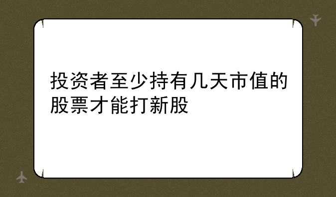 投资者至少持有几天市值的股票才能打新股