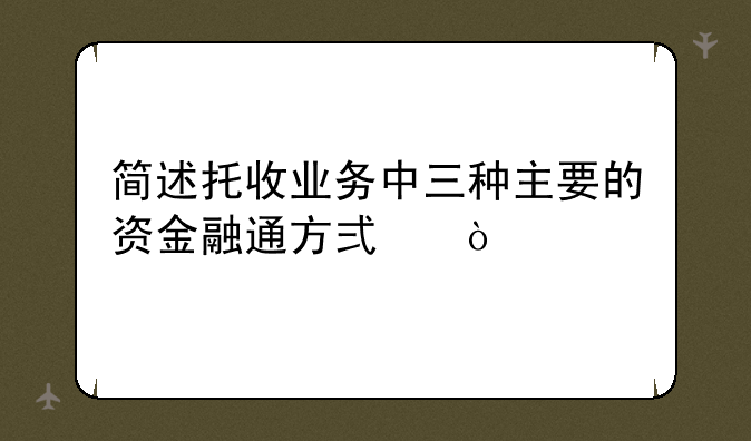 简述托收业务中三种主要的资金融通方式？