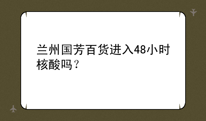 兰州国芳百货进入48小时核酸吗？