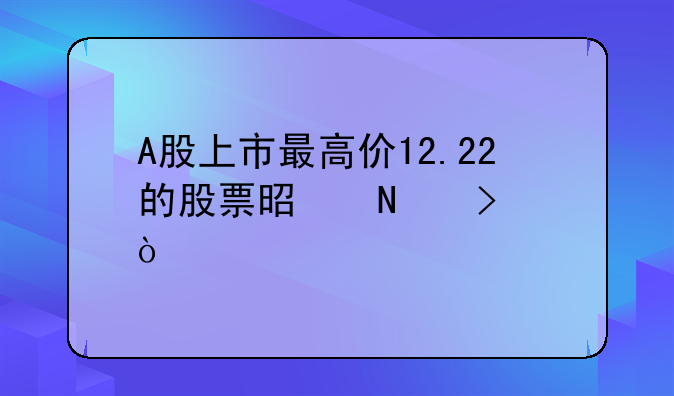 A股上市最高价12.22的股票是哪只？