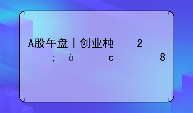 A股午盘丨创业板指低开高走涨0.39%