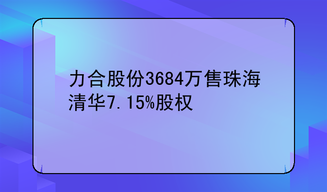 力合股份3684万售珠海清华7.15%股权