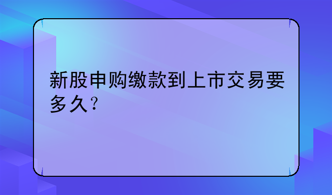 新股申购缴款到上市交易要多久？