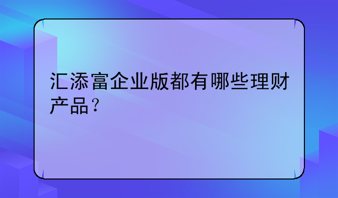 汇添富企业版都有哪些理财产品？