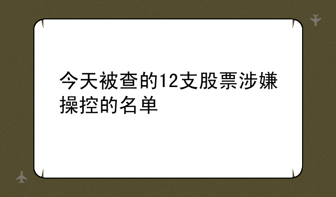 今天被查的12支股票涉嫌操控的名单