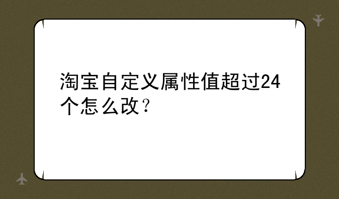 淘宝自定义属性值超过24个怎么改？