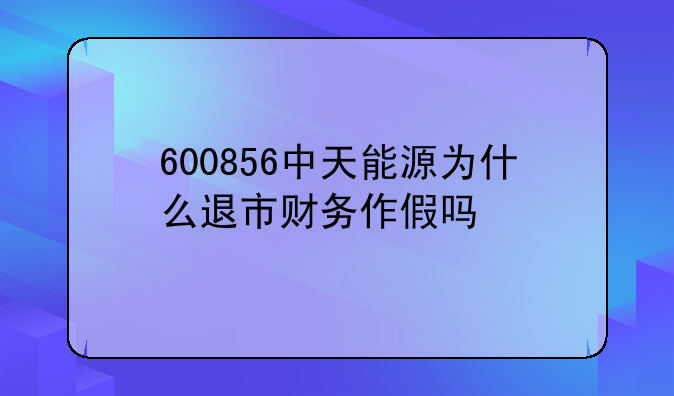 600856中天能源为什么退市财务作假吗