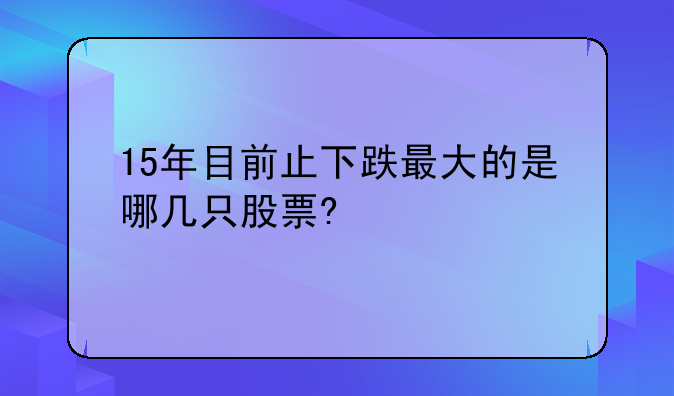 15年目前止下跌最大的是哪几只股票?