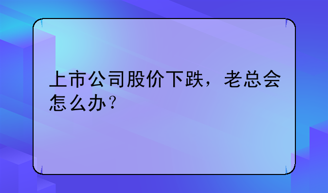 上市公司股价下跌，老总会怎么办？