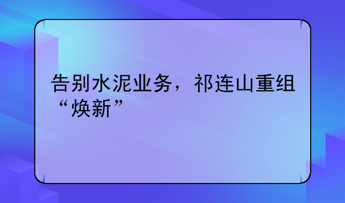 告别水泥业务，祁连山重组“焕新”