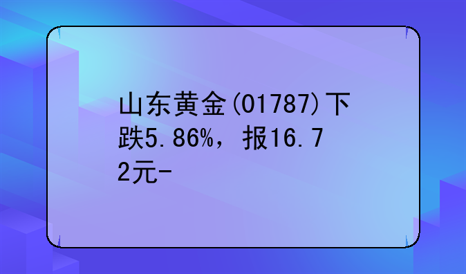 山东黄金(01787)下跌5.86%，报16.72元/股