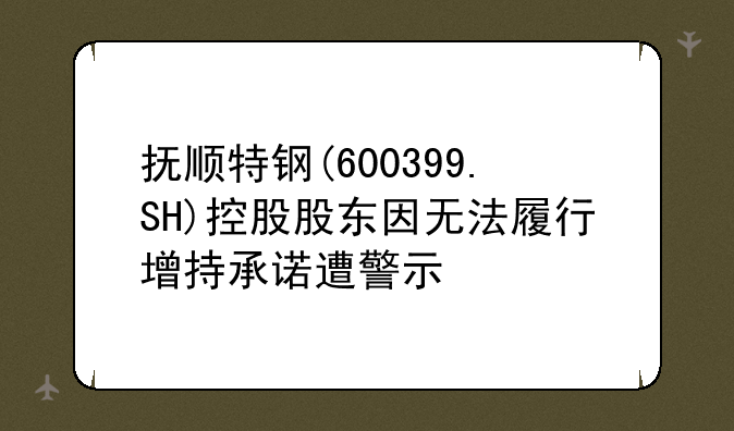 抚顺特钢(600399.SH)控股股东因无法履行增持承诺遭警示