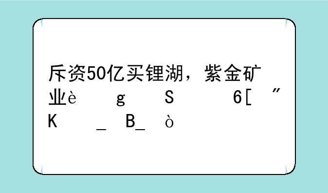 斥资50亿买锂湖，紫金矿业这笔买卖划算吗？