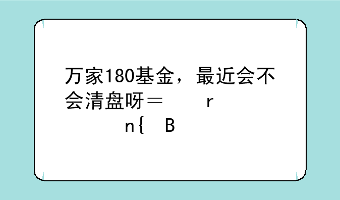 万家180基金，最近会不会清盘呀？需要孰回吗