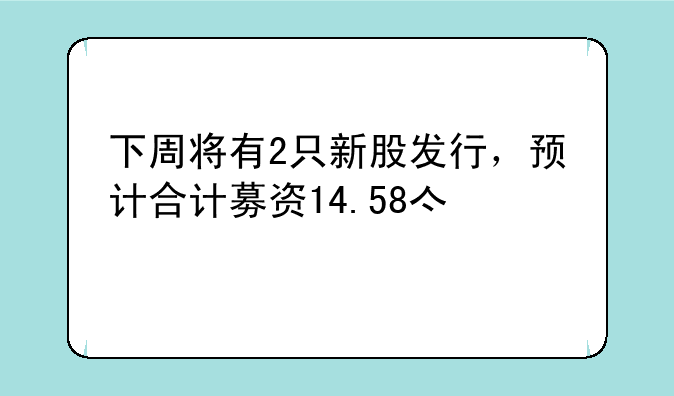 下周将有2只新股发行，预计合计募资14.58亿元