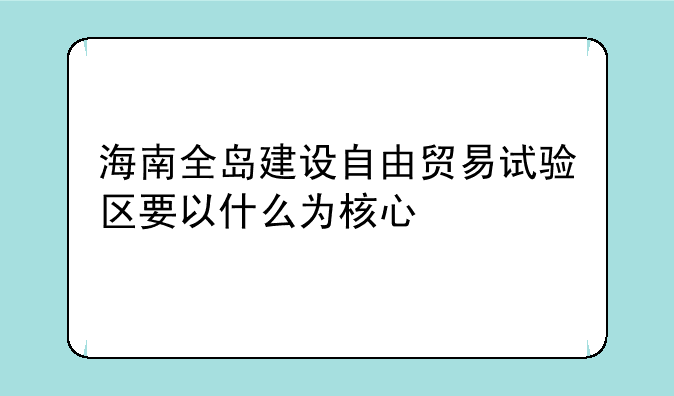 海南全岛建设自由贸易试验区要以什么为核心