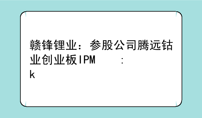 赣锋锂业：参股公司腾远钴业创业板IPO获通过