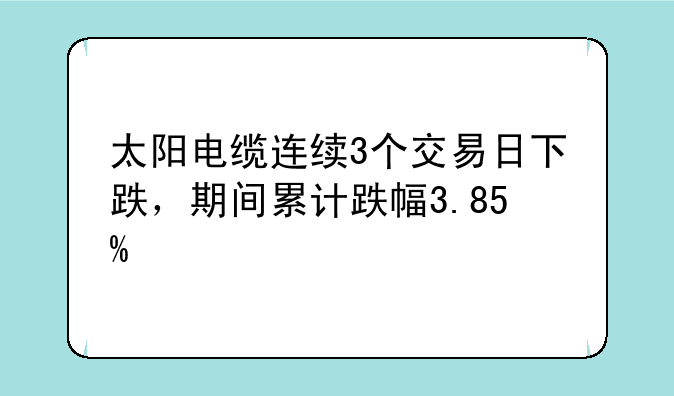 太阳电缆连续3个交易日下跌，期间累计跌幅3.85%