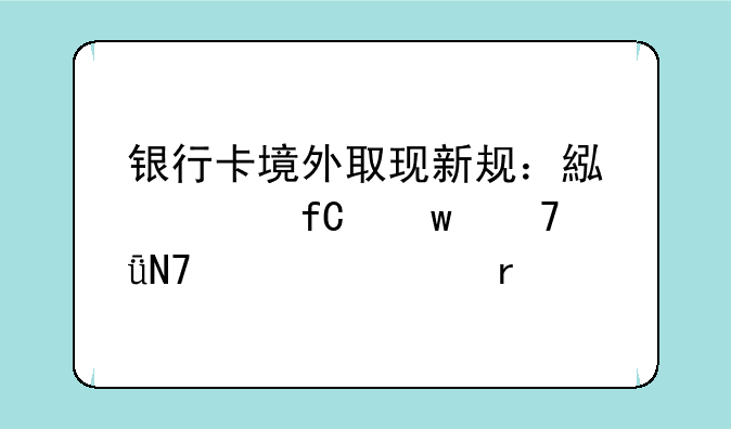 银行卡境外取现新规：累计限额不影响正常需求