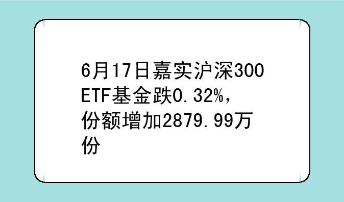 6月17日嘉实沪深300ETF基金跌0.32%，份额增加2879.99万份