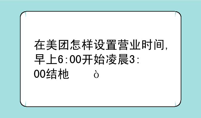 在美团怎样设置营业时间,早上6:00开始凌晨3:00结束？