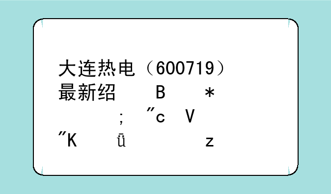 大连热电（600719）最新经营动态与战略规划深度解析