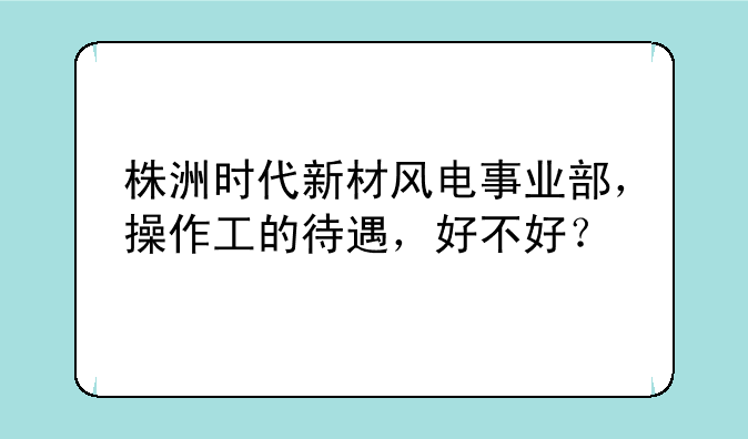 株洲时代新材风电事业部，操作工的待遇，好不好？