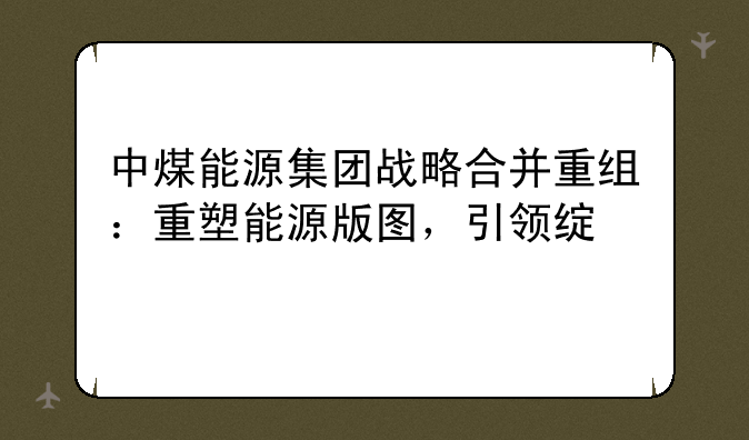 中煤能源集团战略合并重组：重塑能源版图，引领绿色转型新篇章