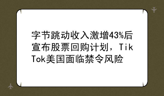 字节跳动收入激增43%后宣布股票回购计划，TikTok美国面临禁令风险