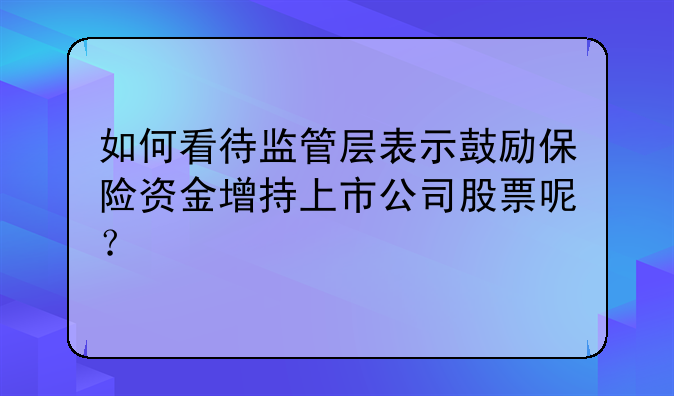 如何看待监管层表示鼓励保险资金增持上市公司股票呢？