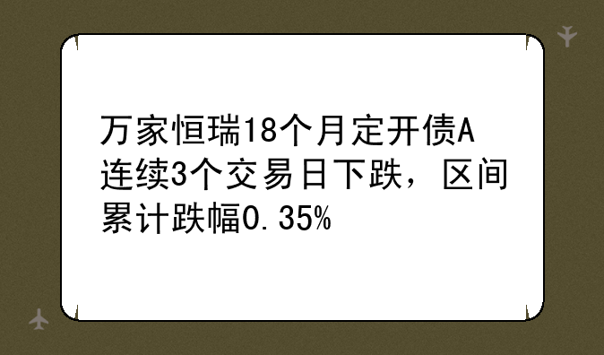 万家恒瑞18个月定开债A连续3个交易日下跌，区间累计跌幅0.35%