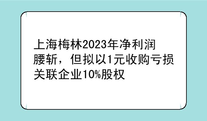 上海梅林2023年净利润腰斩，但拟以1元收购亏损关联企业10%股权