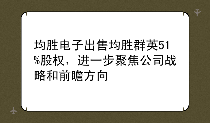 均胜电子出售均胜群英51%股权，进一步聚焦公司战略和前瞻方向