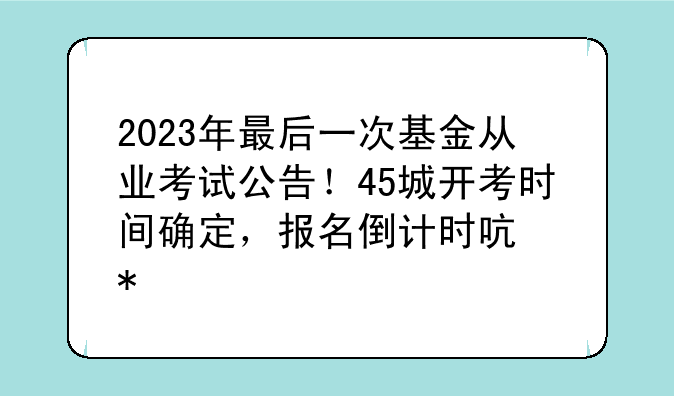 2023年最后一次基金从业考试公告！45城开考时间确定，报名倒计时启动