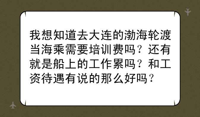 我想知道去大连的渤海轮渡当海乘需要培训费吗？还有就是船上的工作累吗？和工资待遇有说的那么好吗？