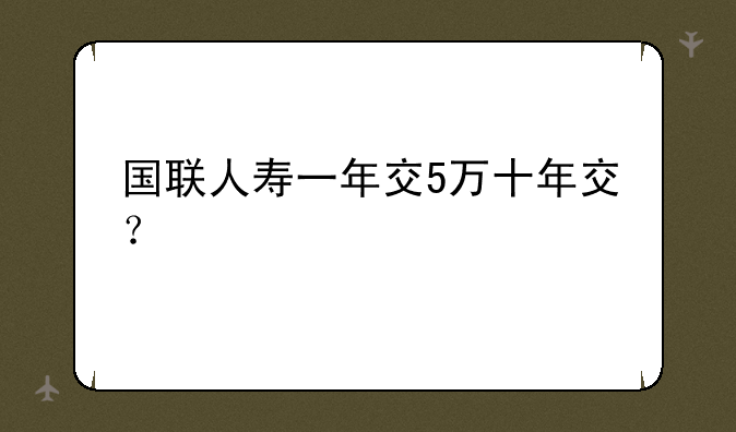 国联人寿一年交5万十年交？