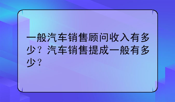 一般汽车销售顾问收入有多少？汽车销售提成一般有多少？